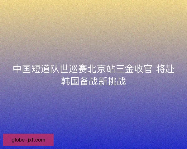 中国短道队世巡赛北京站三金收官 将赴韩国备战新挑战