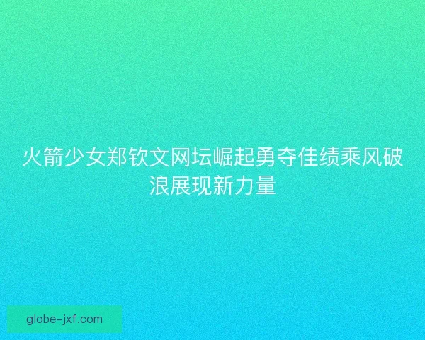 火箭少女郑钦文网坛崛起勇夺佳绩乘风破浪展现新力量