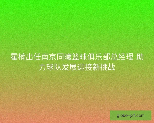 霍楠出任南京同曦篮球俱乐部总经理 助力球队发展迎接新挑战
