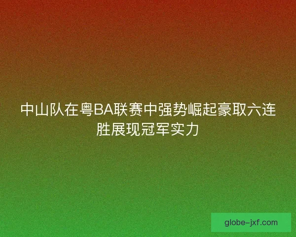 中山队在粤BA联赛中强势崛起豪取六连胜展现冠军实力
