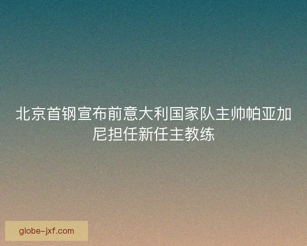 北京首钢宣布前意大利国家队主帅帕亚加尼担任新任主教练