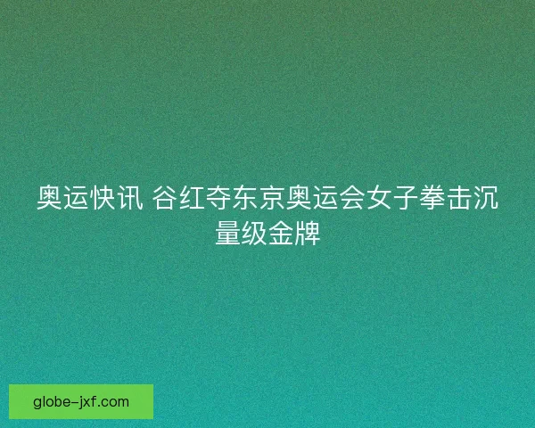 奥运快讯 谷红夺东京奥运会女子拳击沉量级金牌